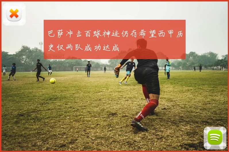 巴萨冲击百球神迹仍存希望西甲历史仅两队成功达成