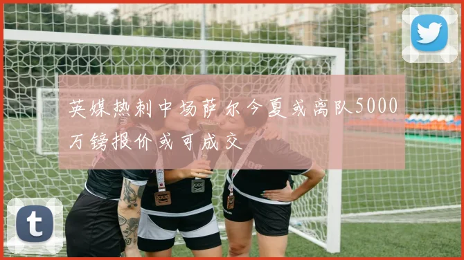 英媒热刺中场萨尔今夏或离队5000万镑报价或可成交