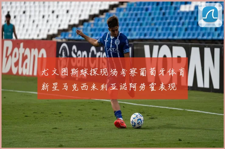 尤文图斯球探现场考察葡萄牙体育新星马克西米利亚诺阿劳霍表现