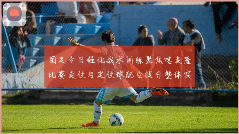 国足今日强化战术训练聚焦喀麦隆比赛走位与定位球配合提升整体实力