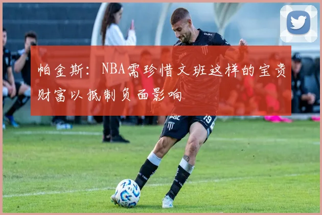 帕金斯：NBA需珍惜文班这样的宝贵财富以抵制负面影响