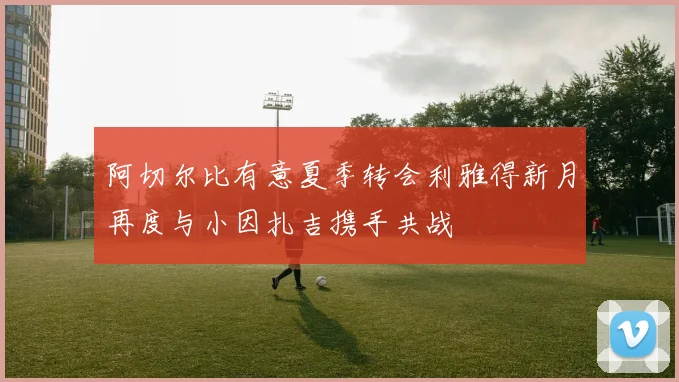 阿切尔比有意夏季转会利雅得新月再度与小因扎吉携手共战