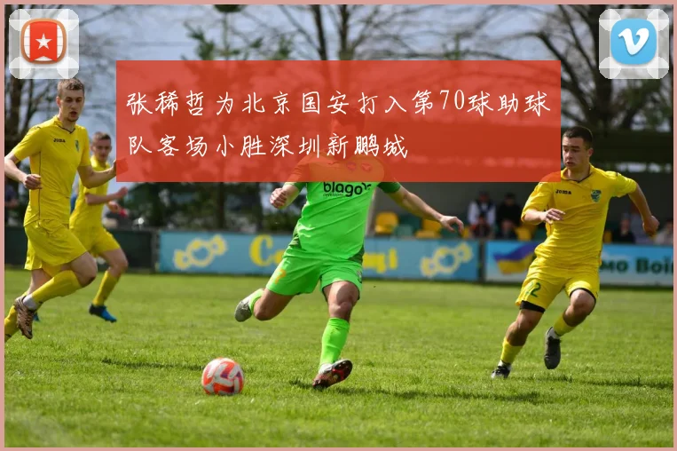 张稀哲为北京国安打入第70球助球队客场小胜深圳新鹏城
