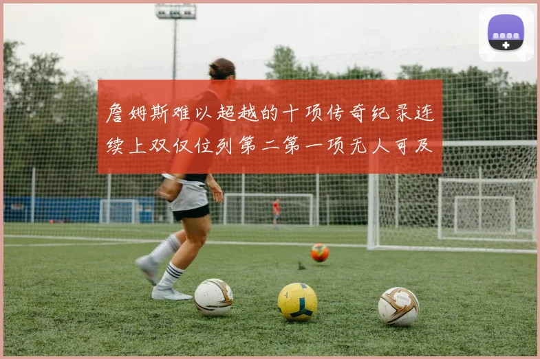 詹姆斯难以超越的十项传奇纪录连续上双仅位列第二第一项无人可及