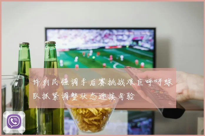 许利民强调季后赛挑战艰巨呼吁球队抓紧调整状态迎接考验