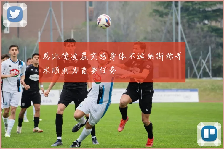 恩比德凌晨突感身体不适纳斯称手术顺利为首要任务