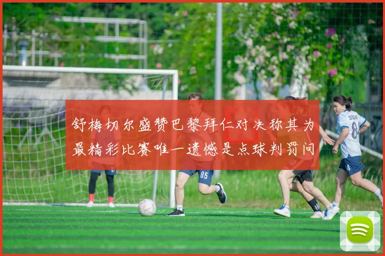 舒梅切尔盛赞巴黎拜仁对决称其为最精彩比赛唯一遗憾是点球判罚问题