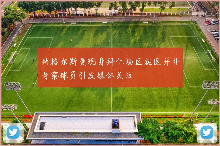 纳格尔斯曼现身拜仁场区就医并非考察球员引发媒体关注