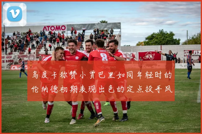 乌度卡称赞小贾巴里如同年轻时的伦纳德初期表现出色的定点投手风格