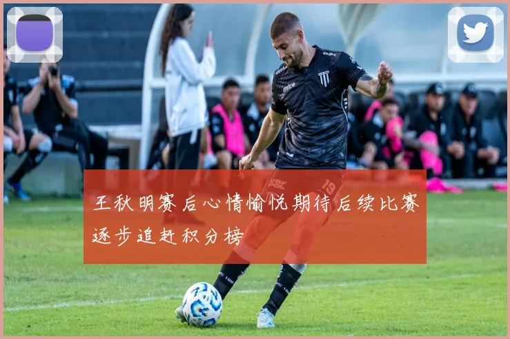 王秋明赛后心情愉悦期待后续比赛逐步追赶积分榜