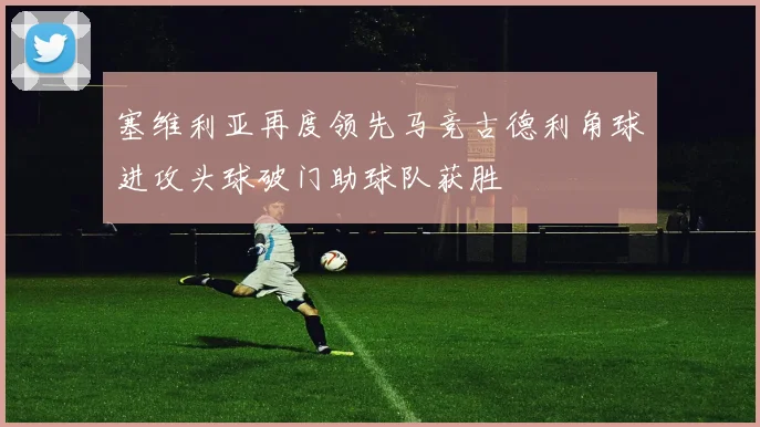 塞维利亚再度领先马竞古德利角球进攻头球破门助球队获胜