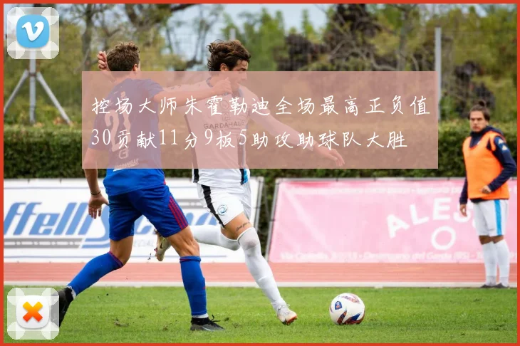 控场大师朱霍勒迪全场最高正负值30贡献11分9板5助攻助球队大胜