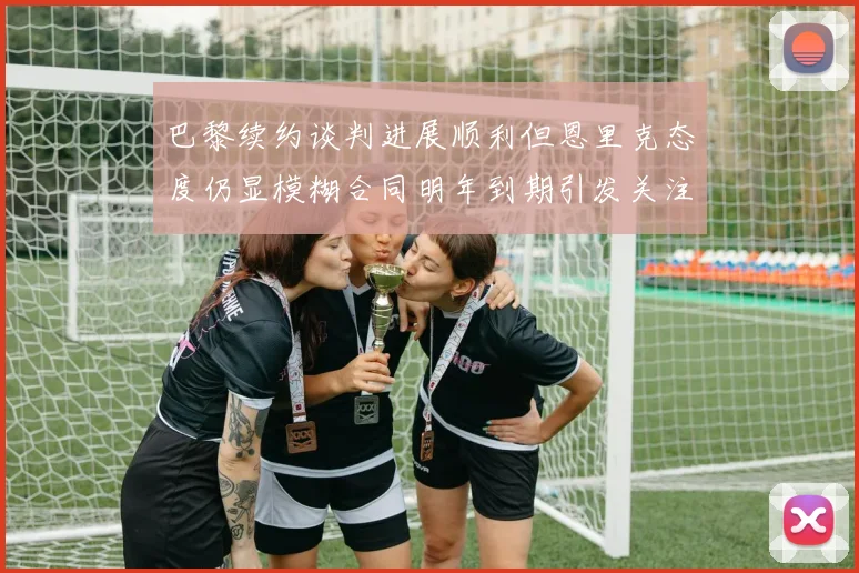 巴黎续约谈判进展顺利但恩里克态度仍显模糊合同明年到期引发关注