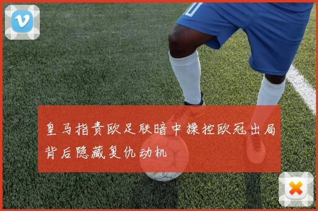 皇马指责欧足联暗中操控欧冠出局背后隐藏复仇动机