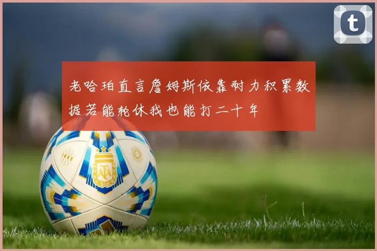 老哈珀直言詹姆斯依靠耐力积累数据若能轮休我也能打二十年
