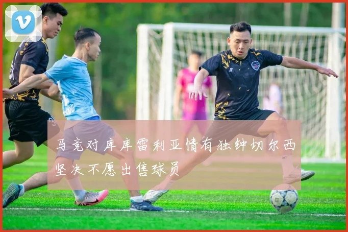 马竞对库库雷利亚情有独钟切尔西坚决不愿出售球员