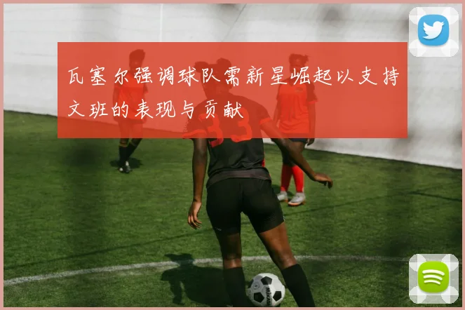 瓦塞尔强调球队需新星崛起以支持文班的表现与贡献