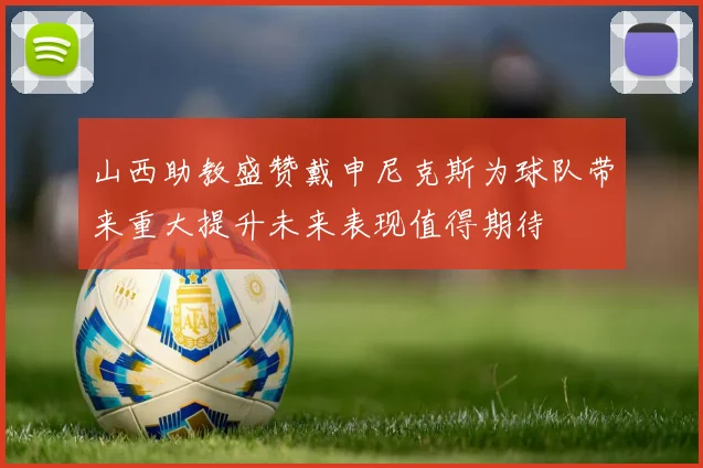 山西助教盛赞戴申尼克斯为球队带来重大提升未来表现值得期待