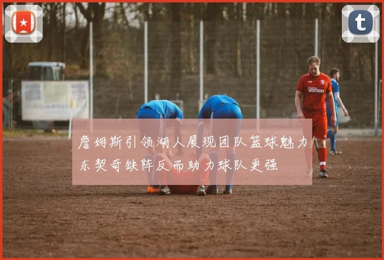 詹姆斯引领湖人展现团队篮球魅力东契奇缺阵反而助力球队更强