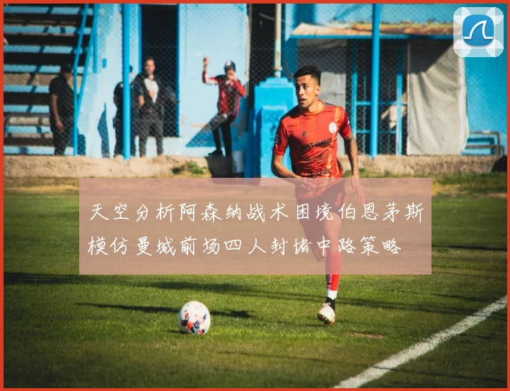 天空分析阿森纳战术困境伯恩茅斯模仿曼城前场四人封堵中路策略