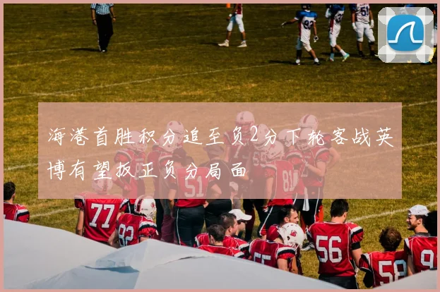 海港首胜积分追至负2分下轮客战英博有望扳正负分局面