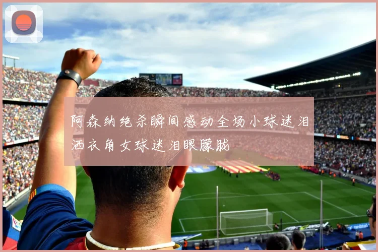 阿森纳绝杀瞬间感动全场小球迷泪洒衣角女球迷泪眼朦胧
