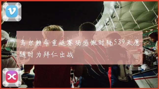 乌尔赖希重返赛场感慨时隔539天愿随时为拜仁出战