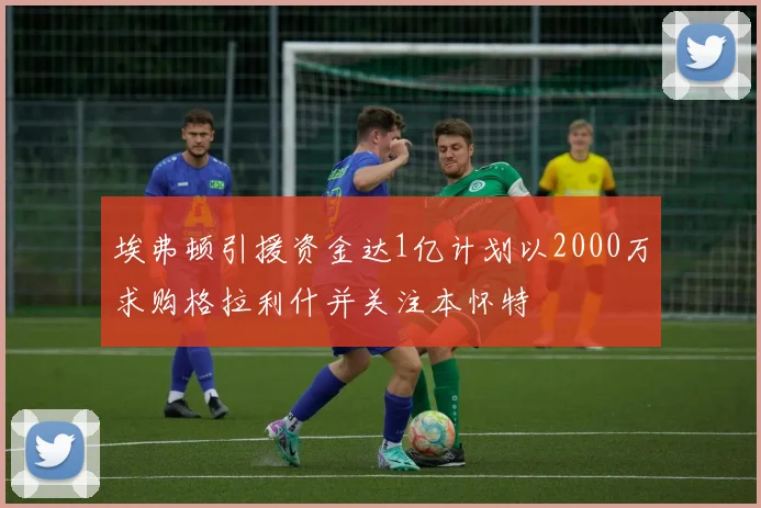 埃弗顿引援资金达1亿计划以2000万求购格拉利什并关注本怀特