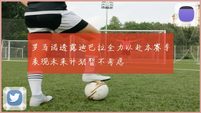 罗马诺透露迪巴拉全力以赴本赛季表现未来计划暂不考虑