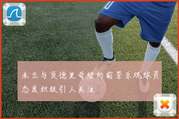 米兰与莫德里奇续约前景乐观球员态度积极引人关注