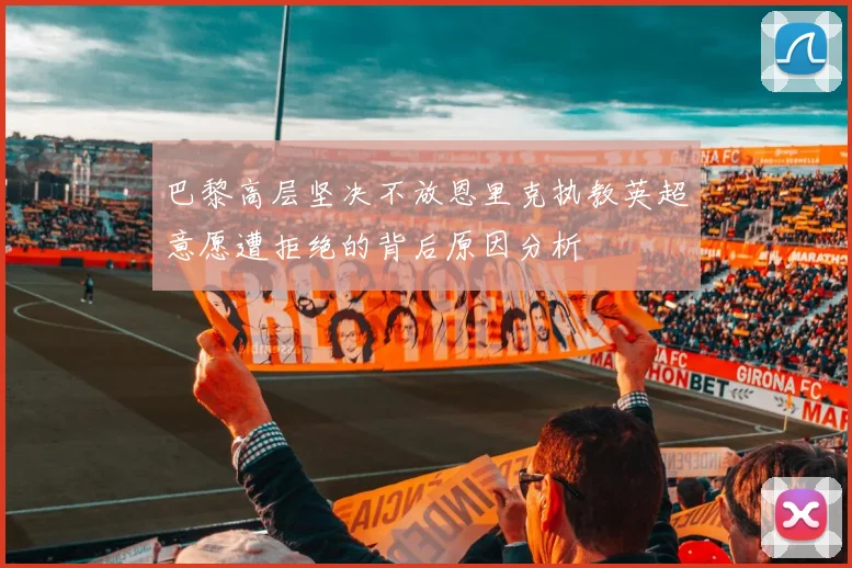 巴黎高层坚决不放恩里克执教英超意愿遭拒绝的背后原因分析